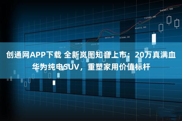 创通网APP下载 全新岚图知音上市：20万真满血华为纯电SUV，重塑家用价值标杆