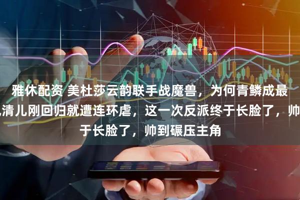 雅休配资 美杜莎云韵联手战魔兽，为何青鳞成最大赢家？凤清儿刚回归就遭连环虐，这一次反派终于长脸了，帅到碾压主角