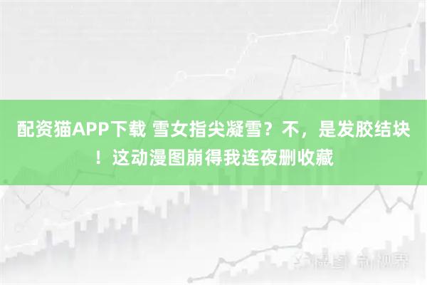 配资猫APP下载 雪女指尖凝雪？不，是发胶结块！这动漫图崩得我连夜删收藏