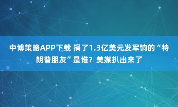 中博策略APP下载 捐了1.3亿美元发军饷的“特朗普朋友”是谁？美媒扒出来了