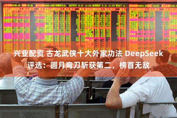 兴业配资 古龙武侠十大外家功法 DeepSeek评选：圆月弯刀斩获第二，榜首无敌
