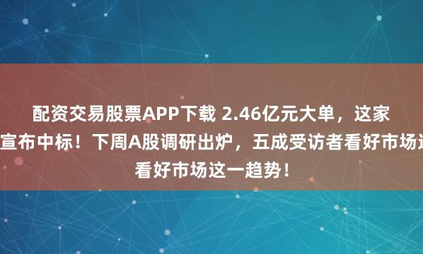 配资交易股票APP下载 2.46亿元大单，这家航天企业宣布中标！下周A股调研出炉，五成受访者看好市场这一趋势！