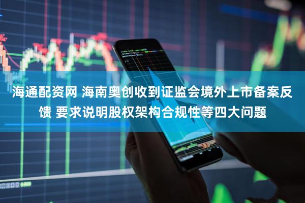 海通配资网 海南奥创收到证监会境外上市备案反馈 要求说明股权架构合规性等四大问题