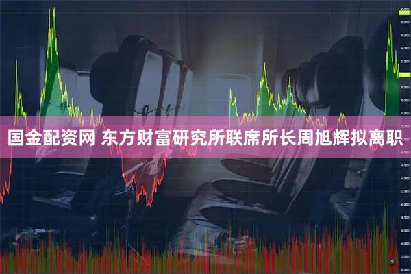 国金配资网 东方财富研究所联席所长周旭辉拟离职