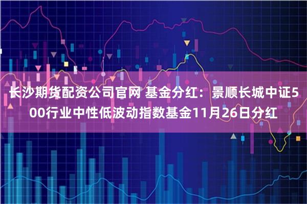 长沙期货配资公司官网 基金分红：景顺长城中证500行业中性低波动指数基金11月26日分红