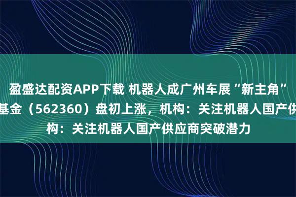 盈盛达配资APP下载 机器人成广州车展“新主角” ，机器人ETF基金（562360）盘初上涨，机构：关注机器人国产供应商突破潜力