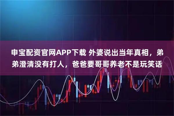 申宝配资官网APP下载 外婆说出当年真相，弟弟澄清没有打人，爸爸要哥哥养老不是玩笑话