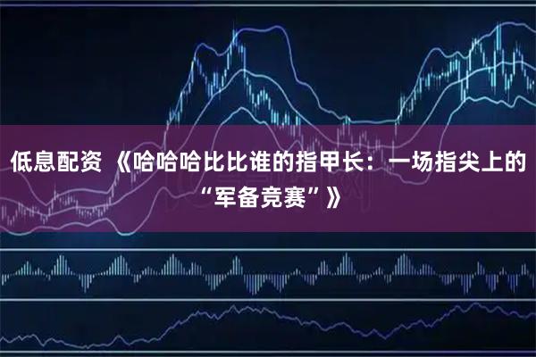 低息配资 《哈哈哈比比谁的指甲长：一场指尖上的“军备竞赛”》