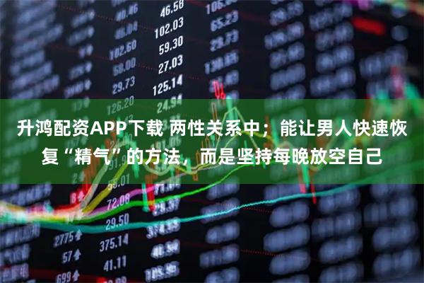 升鸿配资APP下载 两性关系中；能让男人快速恢复“精气”的方法，而是坚持每晚放空自己