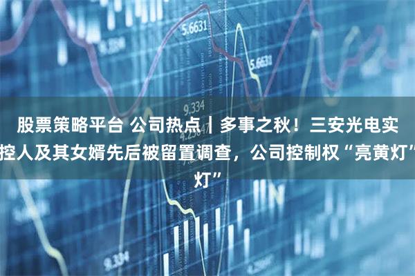 股票策略平台 公司热点|多事之秋!三安光电实控人及其女婿先后被留置调查,公司控制权“亮黄灯”