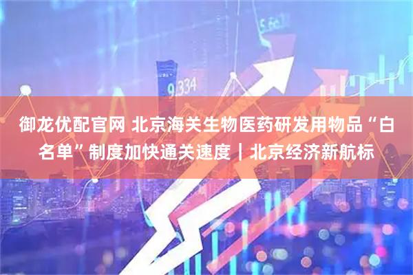 御龙优配官网 北京海关生物医药研发用物品“白名单”制度加快通关速度｜北京经济新航标