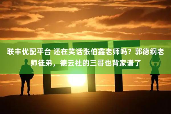 联丰优配平台 还在笑话张伯鑫老师吗?郭德纲老师徒弟,德云社的三哥也背家谱了