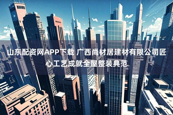 山东配资网APP下载 广西尚材居建材有限公司匠心工艺成就全屋整装典范