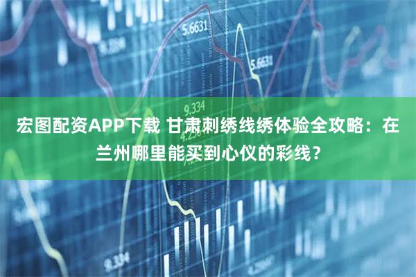 宏图配资APP下载 甘肃刺绣线绣体验全攻略：在兰州哪里能买到心仪的彩线？