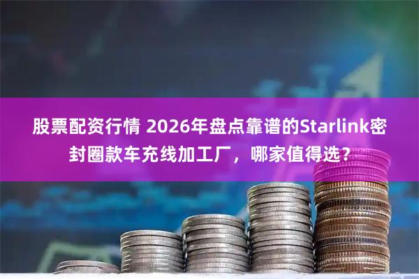 股票配资行情 2026年盘点靠谱的Starlink密封圈款车充线加工厂，哪家值得选？