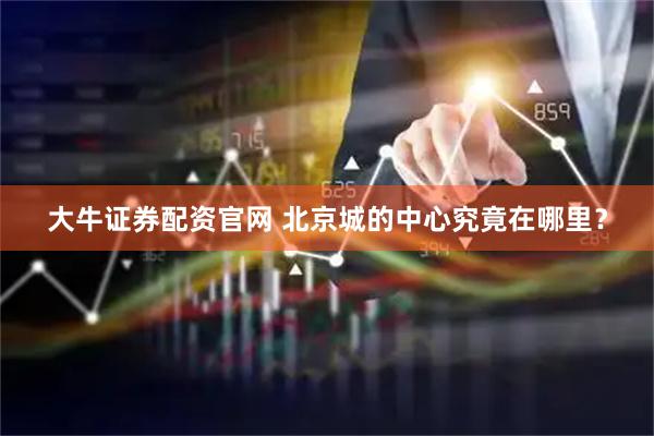 大牛证券配资官网 北京城的中心究竟在哪里？
