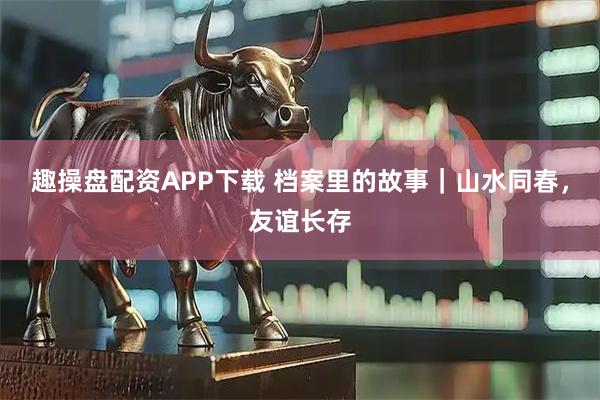 趣操盘配资APP下载 档案里的故事｜山水同春，友谊长存