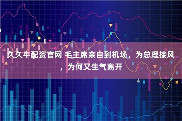 久久牛配资官网 毛主席亲自到机场，为总理接风，为何又生气离开
