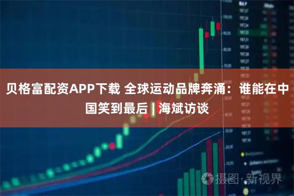 贝格富配资APP下载 全球运动品牌奔涌：谁能在中国笑到最后 | 海斌访谈