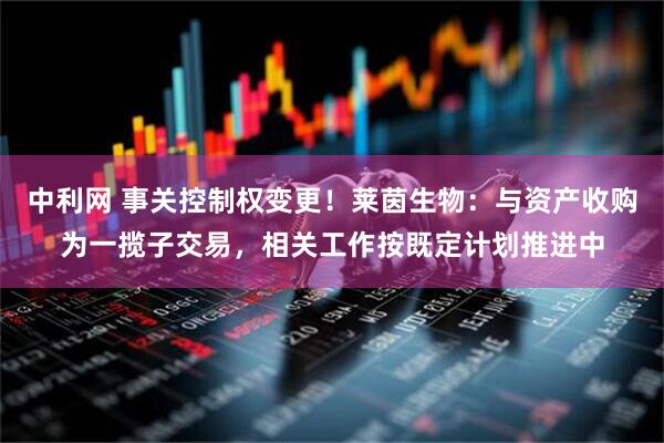 中利网 事关控制权变更！莱茵生物：与资产收购为一揽子交易，相关工作按既定计划推进中