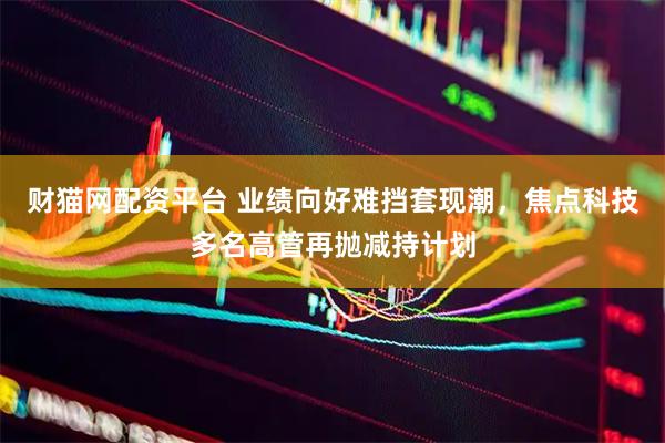 财猫网配资平台 业绩向好难挡套现潮，焦点科技多名高管再抛减持计划