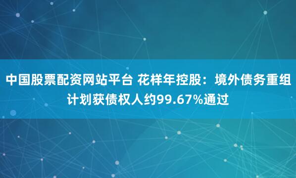 中国股票配资网站平台 花样年控股：境外债务重组计划获债权人约99.67%通过
