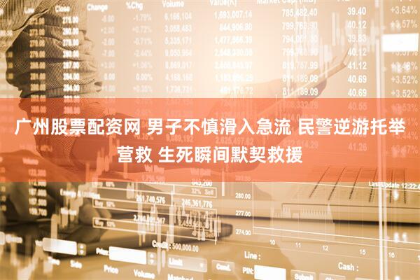广州股票配资网 男子不慎滑入急流 民警逆游托举营救 生死瞬间默契救援