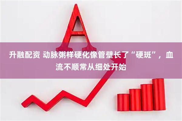 升融配资 动脉粥样硬化像管壁长了“硬斑”，血流不顺常从细处开始