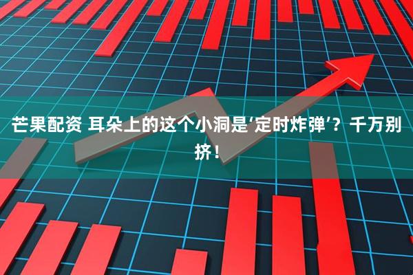 芒果配资 耳朵上的这个小洞是‘定时炸弹’？千万别挤！