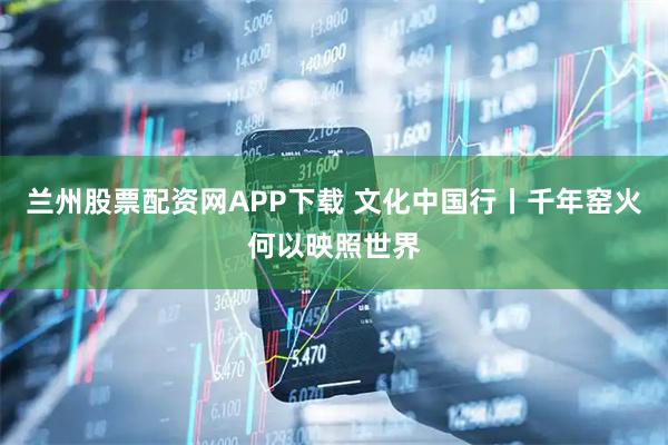 兰州股票配资网APP下载 文化中国行丨千年窑火何以映照世界