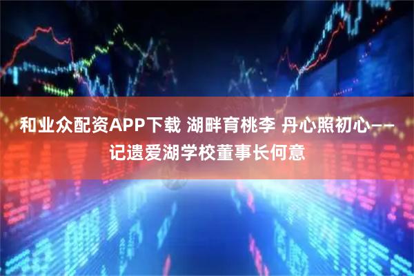 和业众配资APP下载 湖畔育桃李 丹心照初心——记遗爱湖学校董事长何意