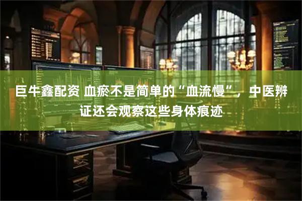 巨牛鑫配资 血瘀不是简单的“血流慢”，中医辨证还会观察这些身体痕迹