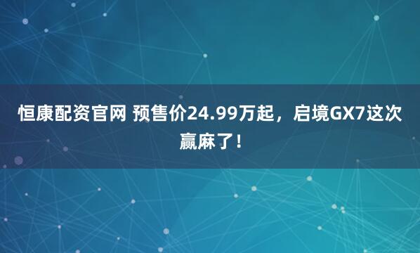 恒康配资官网 预售价24.99万起，启境GX7这次赢麻了！