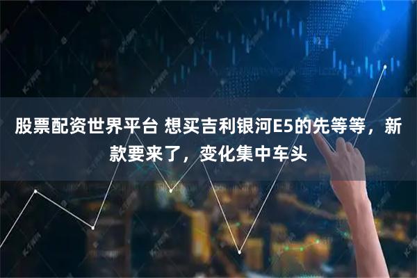 股票配资世界平台 想买吉利银河E5的先等等，新款要来了，变化集中车头