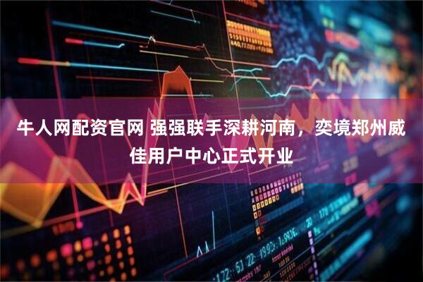 牛人网配资官网 强强联手深耕河南，奕境郑州威佳用户中心正式开业
