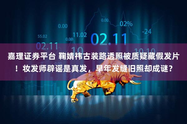 嘉理证券平台 鞠婧祎古装路透照被质疑藏假发片！妆发师辟谣是真发，早年发缝旧照却成谜？