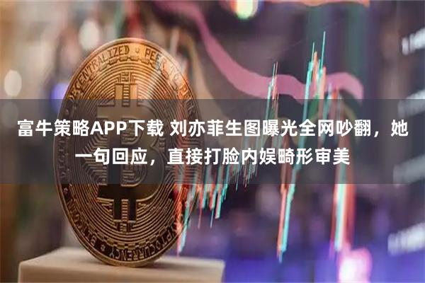 富牛策略APP下载 刘亦菲生图曝光全网吵翻，她一句回应，直接打脸内娱畸形审美