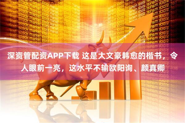 深资管配资APP下载 这是大文豪韩愈的楷书，令人眼前一亮，这水平不输欧阳询、颜真卿